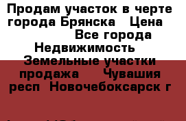 Продам участок в черте города Брянска › Цена ­ 800 000 - Все города Недвижимость » Земельные участки продажа   . Чувашия респ.,Новочебоксарск г.